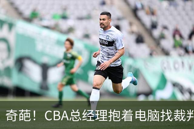 奇葩！CBA总经理抱着电脑找裁判理论，杨鸣：现在都这么搞了吗？