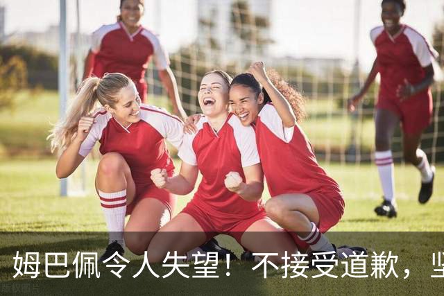 姆巴佩令人失望！不接受道歉，坚决不原谅。