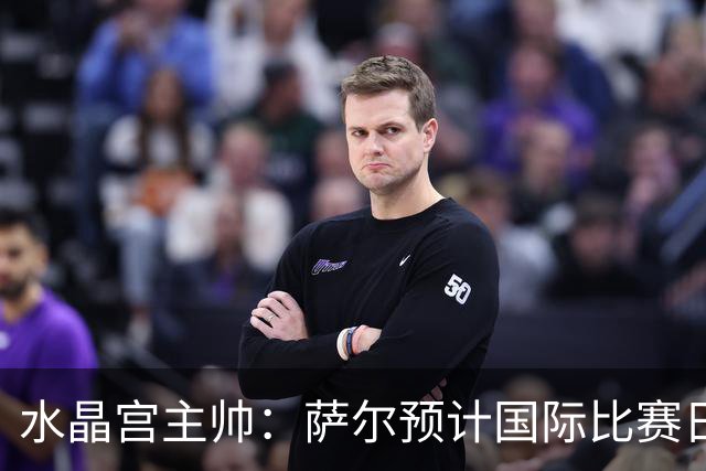 水晶宫主帅：萨尔预计国际比赛日后复出；每一分都至关重要
